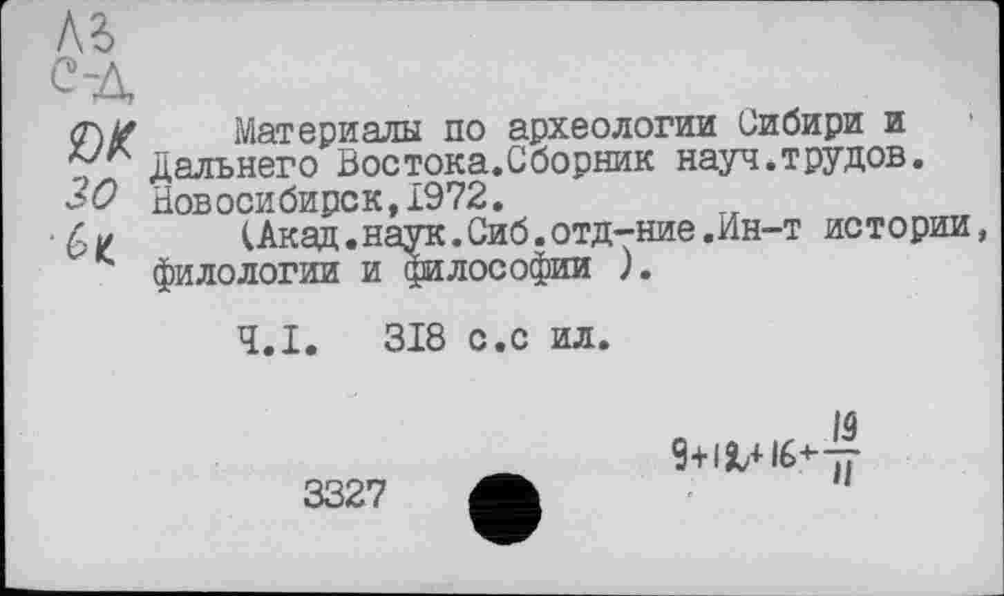 ﻿<т\# Материалы по археологии Сибири и Дальнего Востока.Сборник науч.трудов.
'0 Новосибирск,1972.
(Акад.наук.Сиб.отд-ние.Ин-т истории филологии и философии ).
Ч.І. 318 с.с ил.
3327
lâ
9+1ЯЛ16<--^